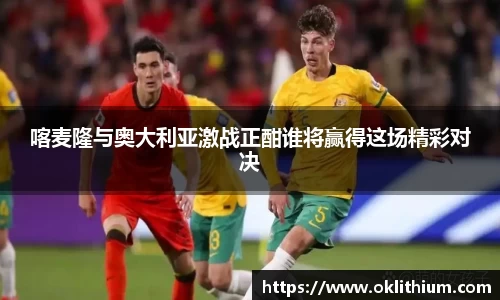 喀麦隆与奥大利亚激战正酣谁将赢得这场精彩对决